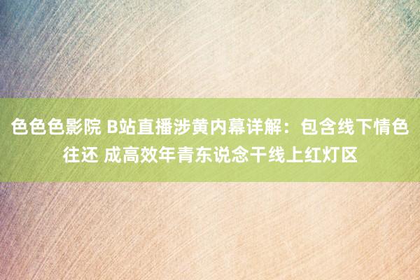 色色色影院 B站直播涉黄内幕详解：包含线下情色往还 成高效年青东说念干线上红灯区