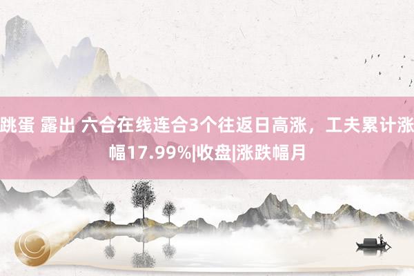 跳蛋 露出 六合在线连合3个往返日高涨，工夫累计涨幅17.99%|收盘|涨跌幅月