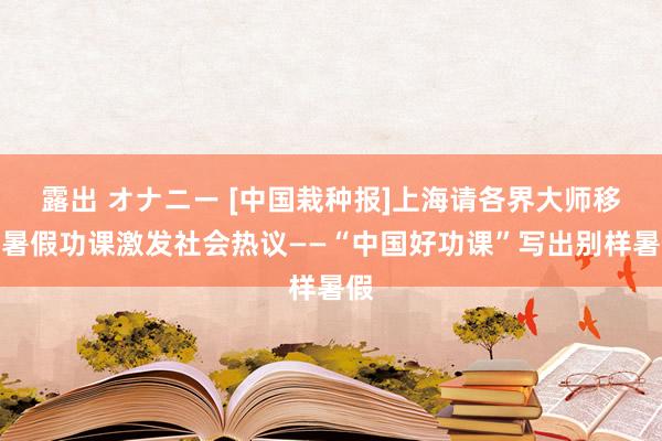 露出 オナニー [中国栽种报]上海请各界大师移交暑假功课激发社会热议——“中国好功课”写出别样暑假