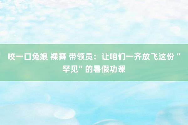 咬一口兔娘 裸舞 带领员：让咱们一齐放飞这份“罕见”的暑假功课