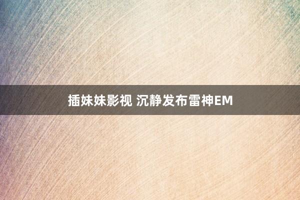 插妹妹影视 沉静发布雷神EM