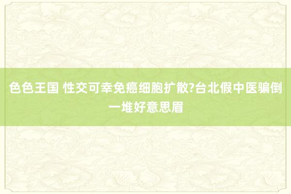 色色王国 性交可幸免癌细胞扩散?台北假中医骗倒一堆好意思眉