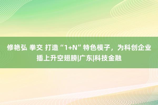 修艳弘 拳交 打造“1+N”特色模子，为科创企业插上升空翅膀|广东|科技金融