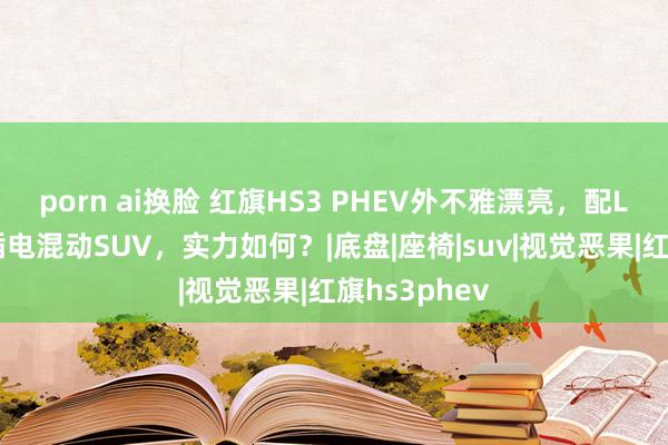 porn ai换脸 红旗HS3 PHEV外不雅漂亮，配L2级智驾，插电混动SUV，实力如何？|底盘|座椅|suv|视觉恶果|红旗hs3phev