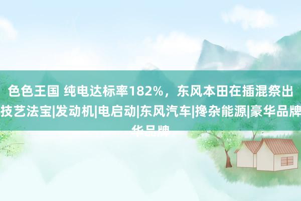 色色王国 纯电达标率182%，东风本田在插混祭出技艺法宝|发动机|电启动|东风汽车|搀杂能源|豪华品牌