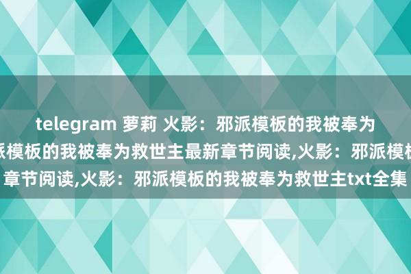 telegram 萝莉 火影：邪派模板的我被奉为救世主无弹窗，火影：邪派模板的我被奉为救世主最新章节阅读，火影：邪派模板的我被奉为救世主txt全集