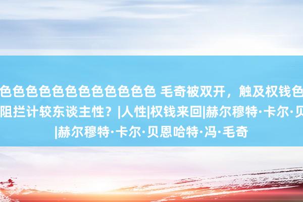 色色色色色色色色色色色色 毛奇被双开，触及权钱色！但要若何才智阻拦计较东谈主性？|人性|权钱来回|赫尔穆特·卡尔·贝恩哈特·冯·毛奇