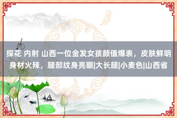 探花 内射 山西一位金发女孩颜值爆表，皮肤鲜明身材火辣，腿部纹身亮眼|大长腿|小麦色|山西省