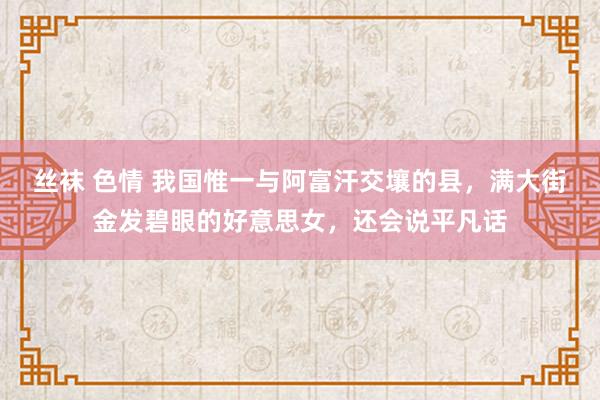 丝袜 色情 我国惟一与阿富汗交壤的县，满大街金发碧眼的好意思女，还会说平凡话