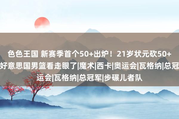 色色王国 新赛季首个50+出炉！21岁状元砍50+14完爆哈利，好意思国男篮看走眼了|魔术|西卡|奥运会|瓦格纳|总冠军|步碾儿者队