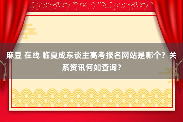 麻豆 在线 临夏成东谈主高考报名网站是哪个？关系资讯何如查询？