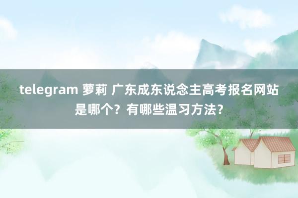 telegram 萝莉 广东成东说念主高考报名网站是哪个？有哪些温习方法？