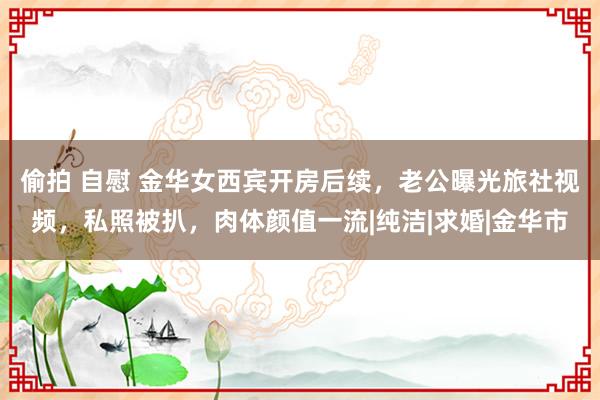 偷拍 自慰 金华女西宾开房后续，老公曝光旅社视频，私照被扒，肉体颜值一流|纯洁|求婚|金华市