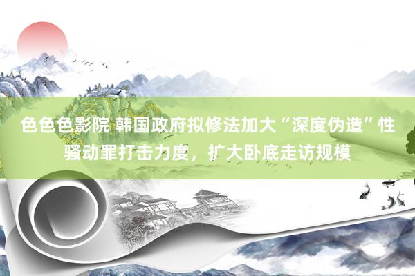 色色色影院 韩国政府拟修法加大“深度伪造”性骚动罪打击力度，扩大卧底走访规模