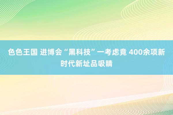 色色王国 进博会“黑科技”一考虑竟 400余项新时代新址品吸睛