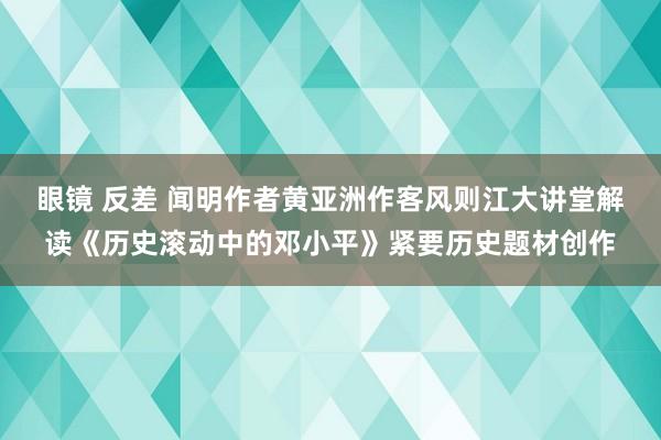 眼镜 反差 闻明作者黄亚洲作客风则江大讲堂解读《历史滚动中的邓小平》紧要历史题材创作