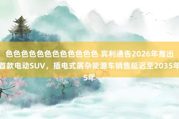 色色色色色色色色色色色色 宾利通告2026年推出首款电动SUV，插电式羼杂能源车销售延迟至2035年