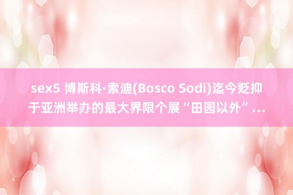 sex5 博斯科·索迪(Bosco Sodi)迄今贬抑于亚洲举办的最大界限个展“田园以外”…