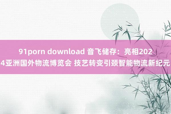 91porn download 音飞储存：亮相2024亚洲国外物流博览会 技艺转变引颈智能物流新纪元