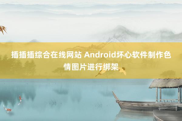 插插插综合在线网站 Android坏心软件制作色情图片进行绑架