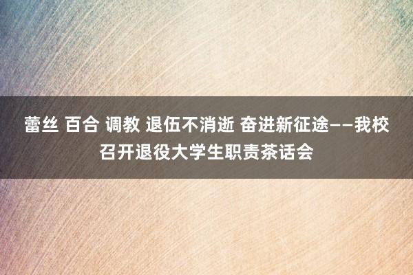 蕾丝 百合 调教 退伍不消逝 奋进新征途——我校召开退役大学生职责茶话会