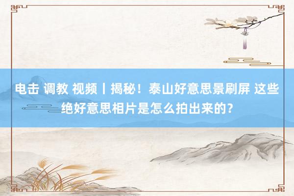 电击 调教 视频丨揭秘！泰山好意思景刷屏 这些绝好意思相片是怎么拍出来的？