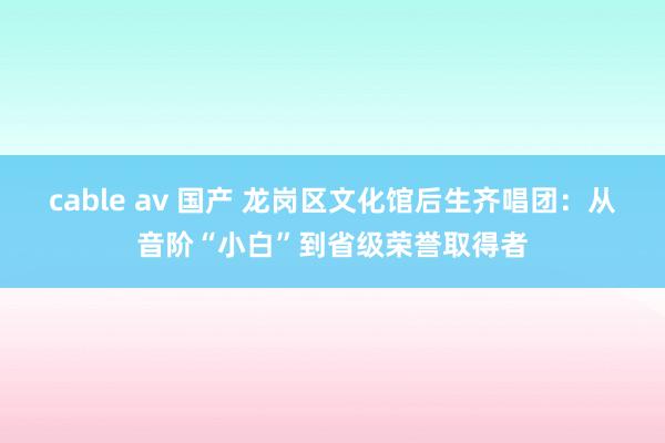 cable av 国产 龙岗区文化馆后生齐唱团：从音阶“小白”到省级荣誉取得者