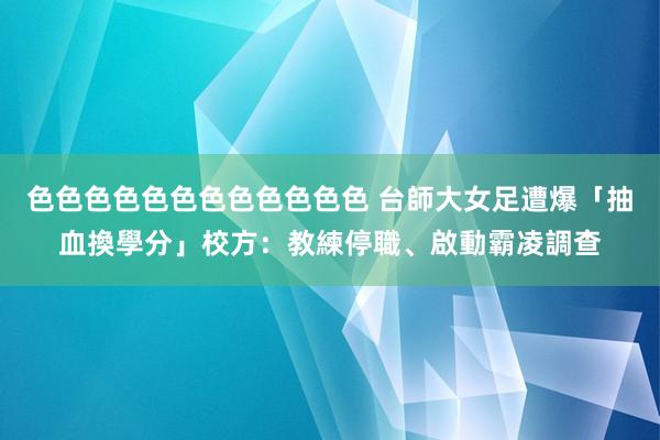 色色色色色色色色色色色色 台師大女足遭爆「抽血換學分」　校方：教練停職、啟動霸凌調查