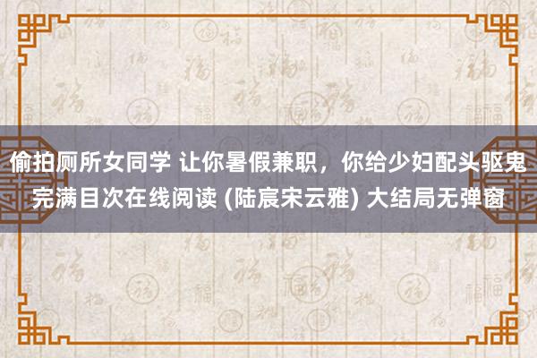 偷拍厕所女同学 让你暑假兼职，你给少妇配头驱鬼完满目次在线阅读 (陆宸宋云雅) 大结局无弹窗