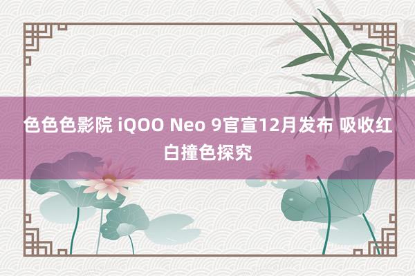 色色色影院 iQOO Neo 9官宣12月发布 吸收红白撞色探究