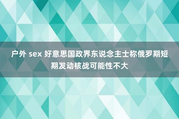 户外 sex 好意思国政界东说念主士称俄罗期短期发动核战可能性不大