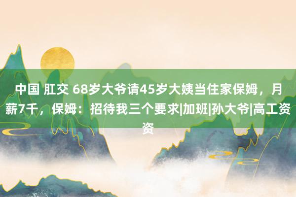 中国 肛交 68岁大爷请45岁大姨当住家保姆，月薪7千，保姆：招待我三个要求|加班|孙大爷|高工资