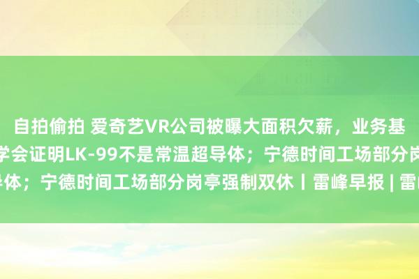 自拍偷拍 爱奇艺VR公司被曝大面积欠薪，业务基本停滞；韩国超导低温学会证明LK-99不是常温超导体；宁德时间工场部分岗亭强制双休丨雷峰早报 | 雷峰网