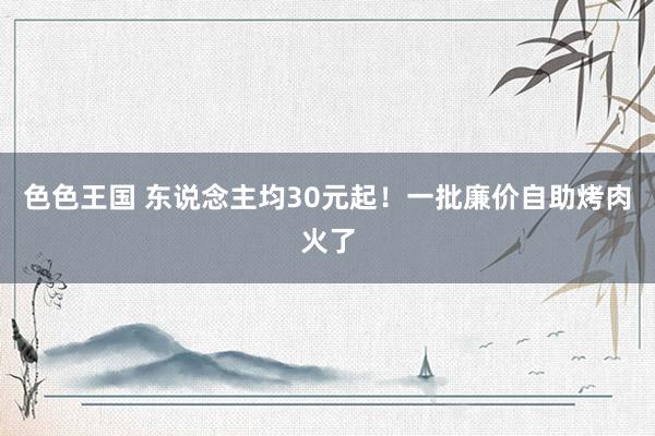 色色王国 东说念主均30元起！一批廉价自助烤肉火了