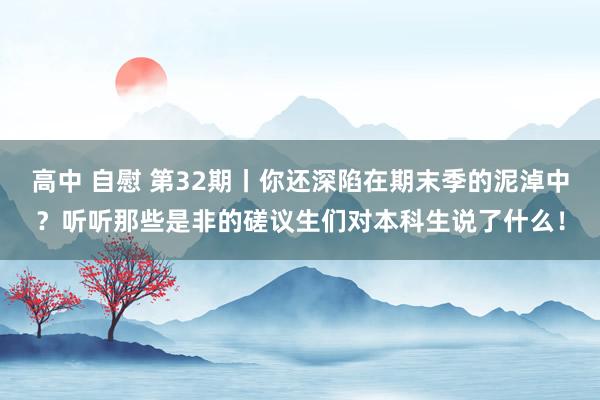 高中 自慰 第32期丨你还深陷在期末季的泥淖中？听听那些是非的磋议生们对本科生说了什么！