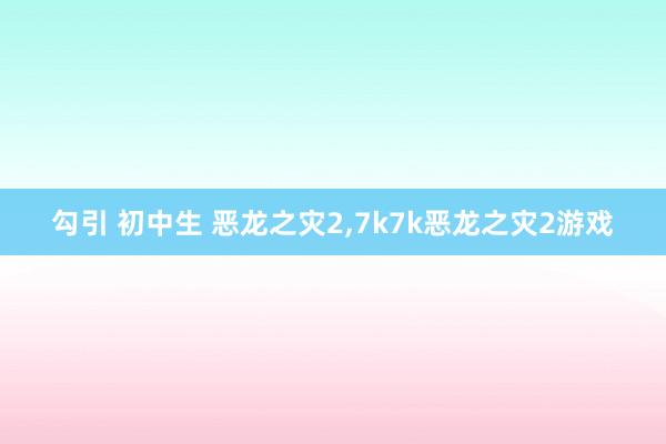 勾引 初中生 恶龙之灾2，7k7k恶龙之灾2游戏