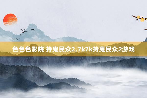 色色色影院 持鬼民众2，7k7k持鬼民众2游戏