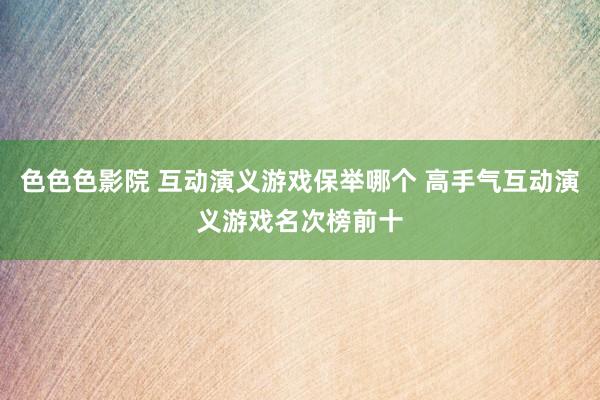 色色色影院 互动演义游戏保举哪个 高手气互动演义游戏名次榜前十