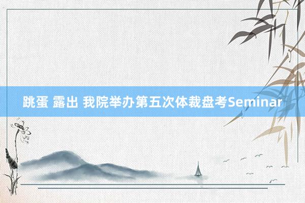 跳蛋 露出 我院举办第五次体裁盘考Seminar