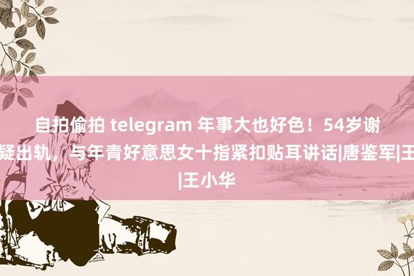 自拍偷拍 telegram 年事大也好色！54岁谢广坤疑出轨，与年青好意思女十指紧扣贴耳讲话|唐鉴军|王小华