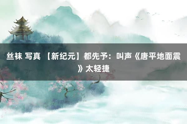 丝袜 写真 【新纪元】都先予：叫声《唐平地面震》太轻捷