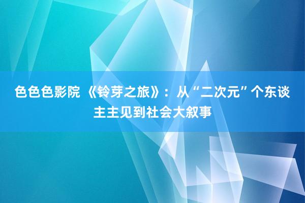 色色色影院 《铃芽之旅》：从“二次元”个东谈主主见到社会大叙事