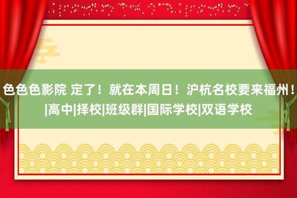 色色色影院 定了！就在本周日！沪杭名校要来福州！|高中|择校|班级群|国际学校|双语学校