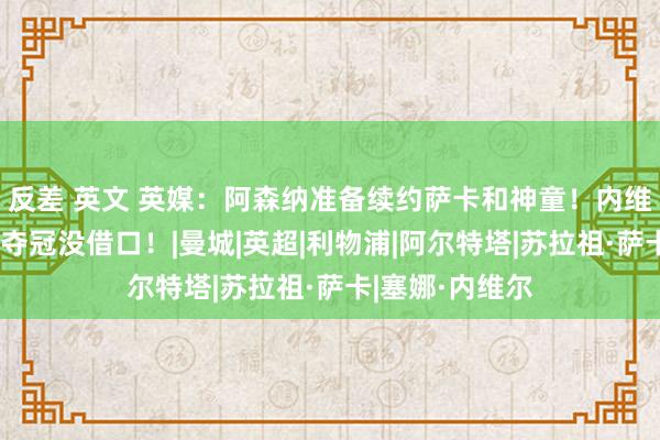 反差 英文 英媒：阿森纳准备续约萨卡和神童！内维尔：枪手再不夺冠没借口！|曼城|英超|利物浦|阿尔特塔|苏拉祖·萨卡|塞娜·内维尔