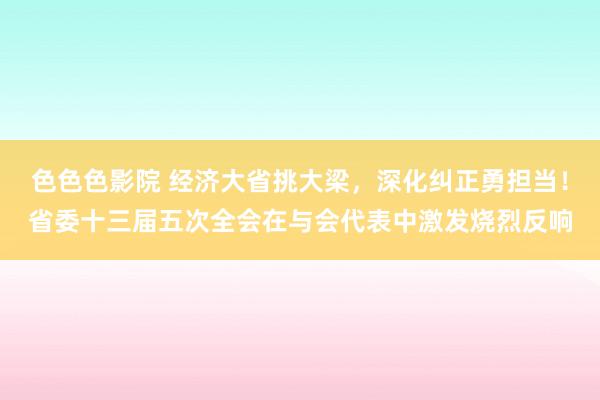 色色色影院 经济大省挑大梁，深化纠正勇担当！省委十三届五次全会在与会代表中激发烧烈反响