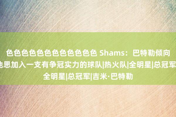 色色色色色色色色色色色色 Shams：巴特勒倾向于被走动，他思加入一支有争冠实力的球队|热火队|全明星|总冠军|吉米·巴特勒